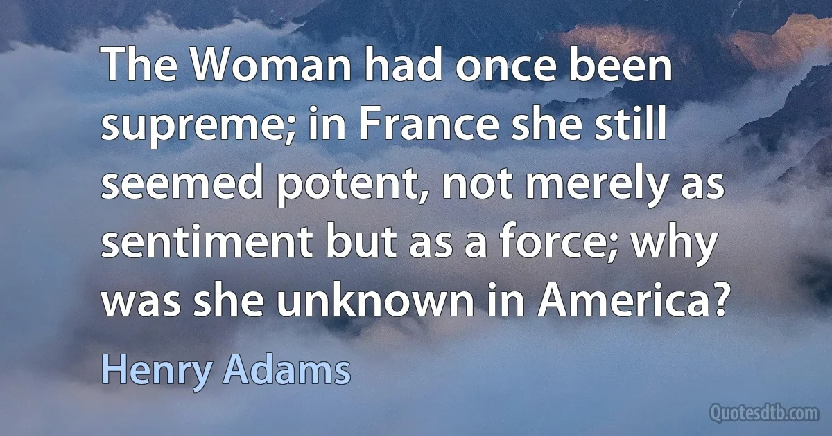 The Woman had once been supreme; in France she still seemed potent, not merely as sentiment but as a force; why was she unknown in America? (Henry Adams)