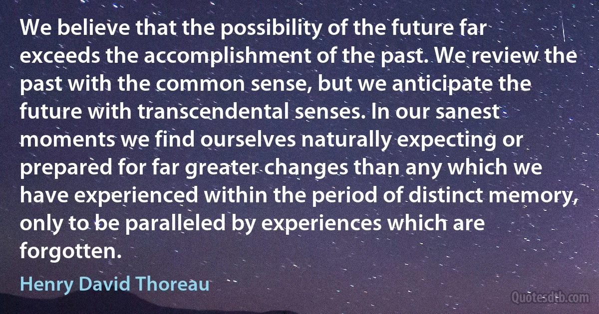 We believe that the possibility of the future far exceeds the accomplishment of the past. We review the past with the common sense, but we anticipate the future with transcendental senses. In our sanest moments we find ourselves naturally expecting or prepared for far greater changes than any which we have experienced within the period of distinct memory, only to be paralleled by experiences which are forgotten. (Henry David Thoreau)