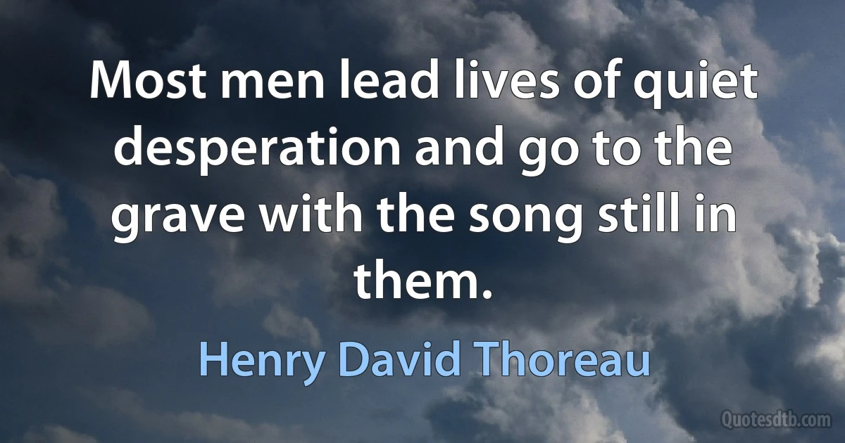 Most men lead lives of quiet desperation and go to the grave with the song still in them. (Henry David Thoreau)