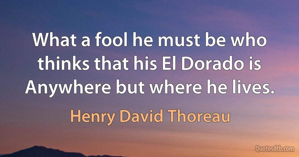 What a fool he must be who thinks that his El Dorado is Anywhere but where he lives. (Henry David Thoreau)