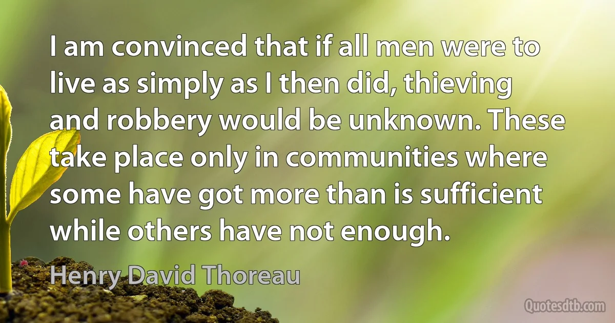 I am convinced that if all men were to live as simply as I then did, thieving and robbery would be unknown. These take place only in communities where some have got more than is sufficient while others have not enough. (Henry David Thoreau)