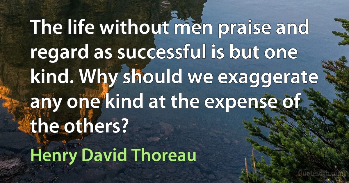 The life without men praise and regard as successful is but one kind. Why should we exaggerate any one kind at the expense of the others? (Henry David Thoreau)