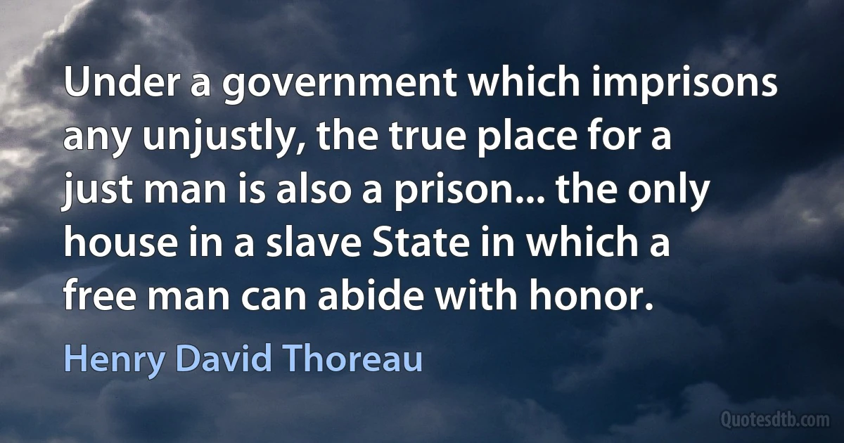 Under a government which imprisons any unjustly, the true place for a just man is also a prison... the only house in a slave State in which a free man can abide with honor. (Henry David Thoreau)