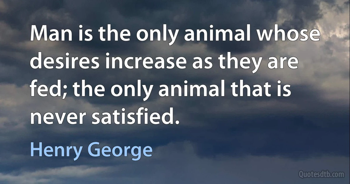 Man is the only animal whose desires increase as they are fed; the only animal that is never satisfied. (Henry George)