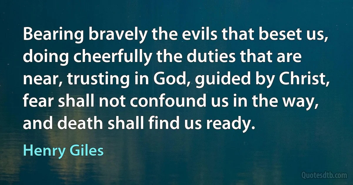 Bearing bravely the evils that beset us, doing cheerfully the duties that are near, trusting in God, guided by Christ, fear shall not confound us in the way, and death shall find us ready. (Henry Giles)