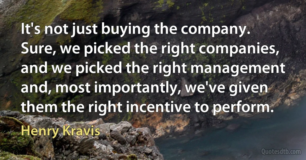 It's not just buying the company. Sure, we picked the right companies, and we picked the right management and, most importantly, we've given them the right incentive to perform. (Henry Kravis)