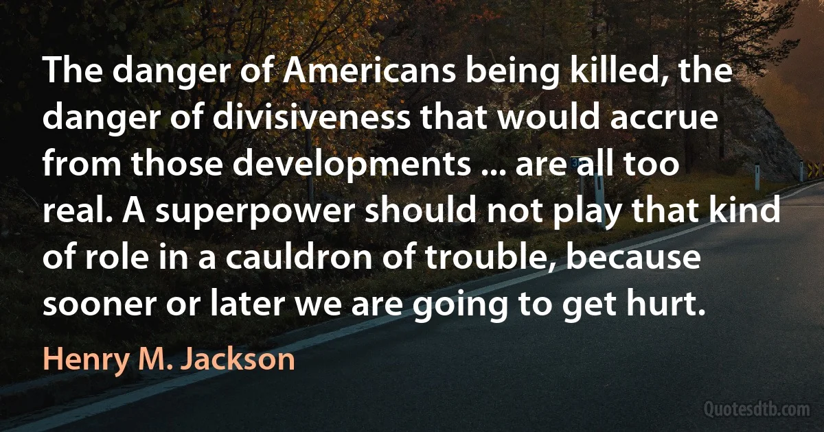 The danger of Americans being killed, the danger of divisiveness that would accrue from those developments ... are all too real. A superpower should not play that kind of role in a cauldron of trouble, because sooner or later we are going to get hurt. (Henry M. Jackson)