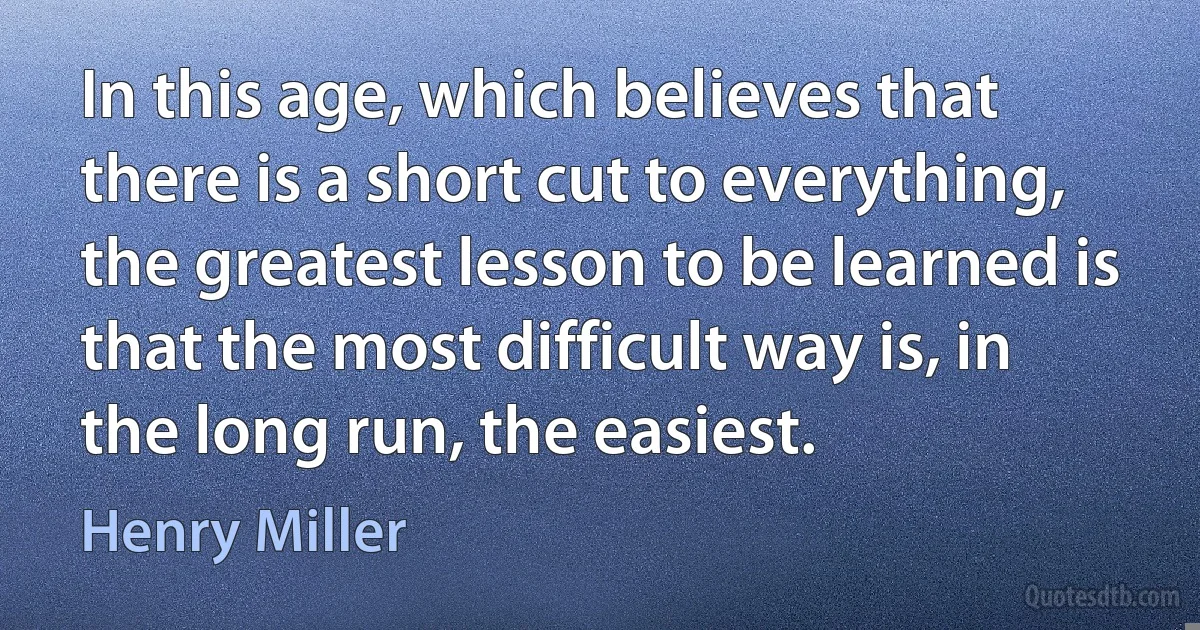 In this age, which believes that there is a short cut to everything, the greatest lesson to be learned is that the most difficult way is, in the long run, the easiest. (Henry Miller)