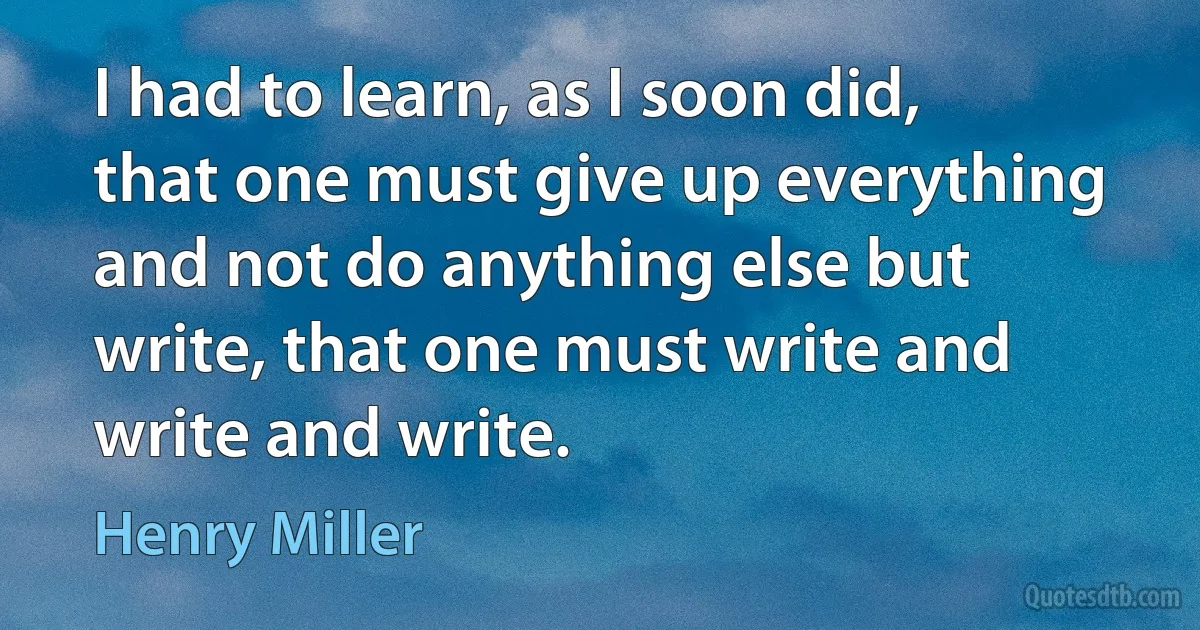 I had to learn, as I soon did, that one must give up everything and not do anything else but write, that one must write and write and write. (Henry Miller)