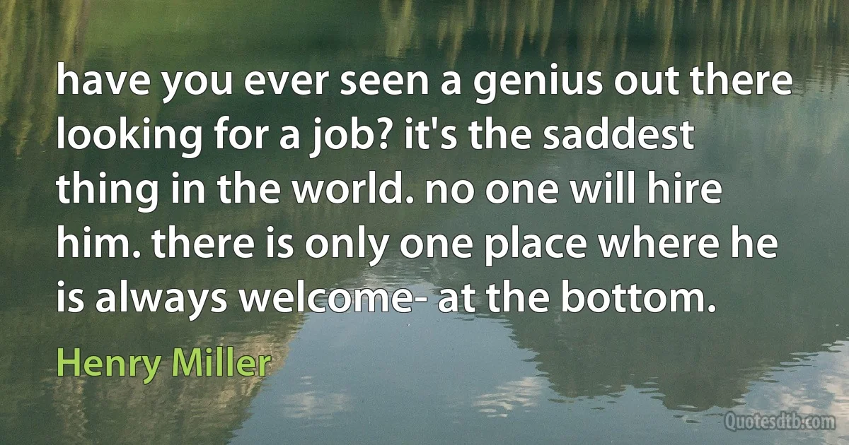 have you ever seen a genius out there looking for a job? it's the saddest thing in the world. no one will hire him. there is only one place where he is always welcome- at the bottom. (Henry Miller)