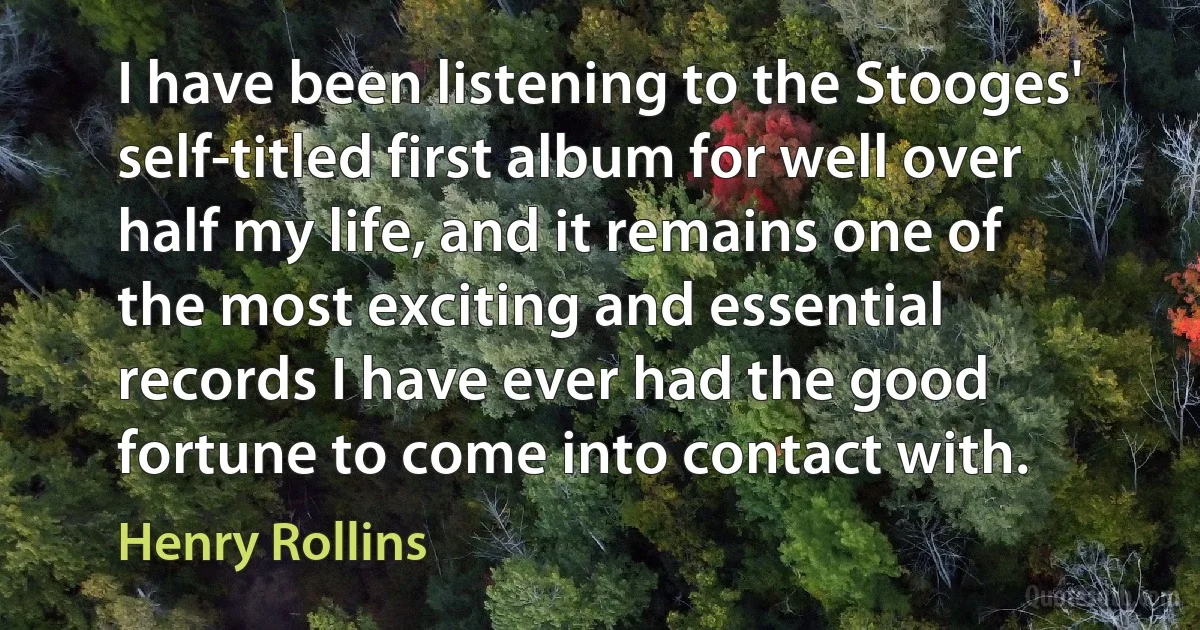 I have been listening to the Stooges' self-titled first album for well over half my life, and it remains one of the most exciting and essential records I have ever had the good fortune to come into contact with. (Henry Rollins)