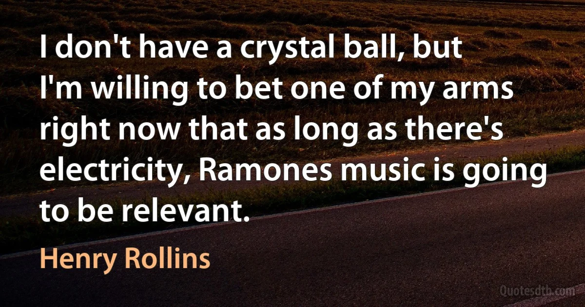 I don't have a crystal ball, but I'm willing to bet one of my arms right now that as long as there's electricity, Ramones music is going to be relevant. (Henry Rollins)