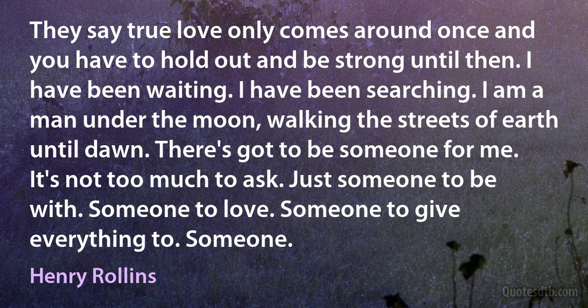 They say true love only comes around once and you have to hold out and be strong until then. I have been waiting. I have been searching. I am a man under the moon, walking the streets of earth until dawn. There's got to be someone for me. It's not too much to ask. Just someone to be with. Someone to love. Someone to give everything to. Someone. (Henry Rollins)