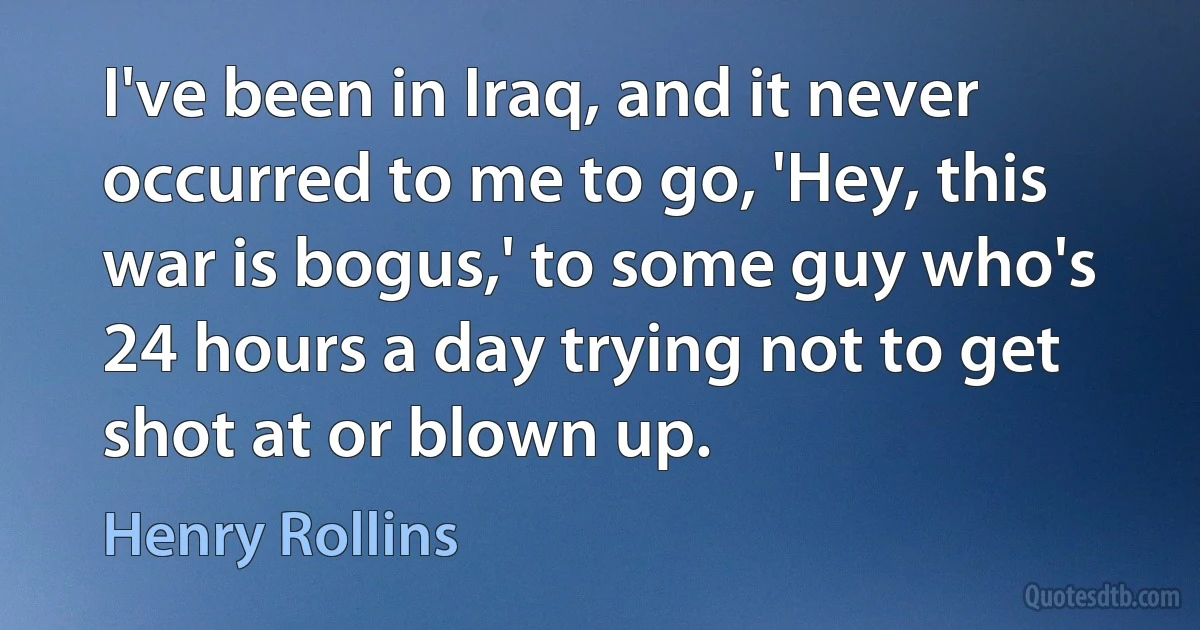 I've been in Iraq, and it never occurred to me to go, 'Hey, this war is bogus,' to some guy who's 24 hours a day trying not to get shot at or blown up. (Henry Rollins)