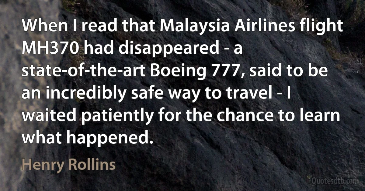 When I read that Malaysia Airlines flight MH370 had disappeared - a state-of-the-art Boeing 777, said to be an incredibly safe way to travel - I waited patiently for the chance to learn what happened. (Henry Rollins)