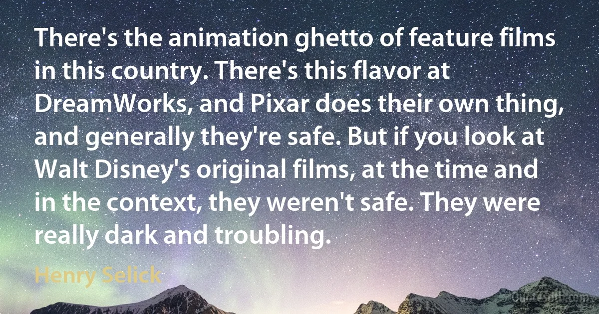 There's the animation ghetto of feature films in this country. There's this flavor at DreamWorks, and Pixar does their own thing, and generally they're safe. But if you look at Walt Disney's original films, at the time and in the context, they weren't safe. They were really dark and troubling. (Henry Selick)