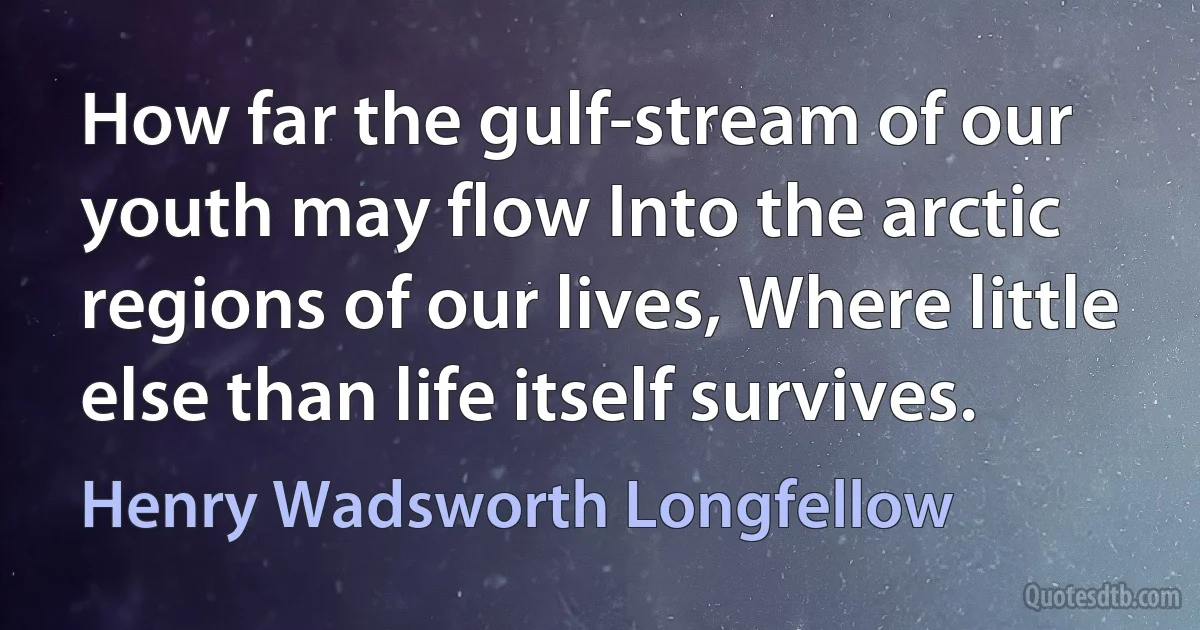 How far the gulf-stream of our youth may flow Into the arctic regions of our lives, Where little else than life itself survives. (Henry Wadsworth Longfellow)