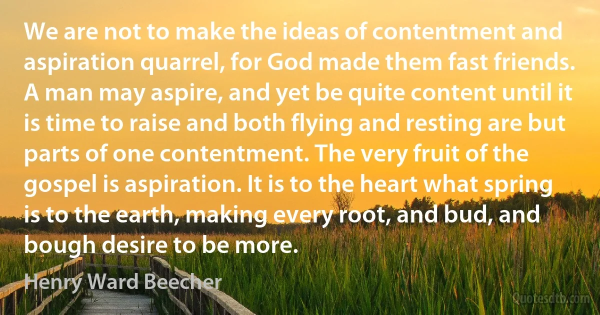 We are not to make the ideas of contentment and aspiration quarrel, for God made them fast friends. A man may aspire, and yet be quite content until it is time to raise and both flying and resting are but parts of one contentment. The very fruit of the gospel is aspiration. It is to the heart what spring is to the earth, making every root, and bud, and bough desire to be more. (Henry Ward Beecher)