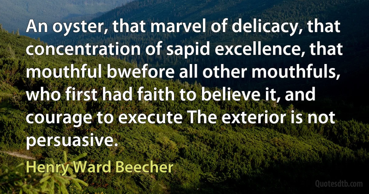 An oyster, that marvel of delicacy, that concentration of sapid excellence, that mouthful bwefore all other mouthfuls, who first had faith to believe it, and courage to execute The exterior is not persuasive. (Henry Ward Beecher)