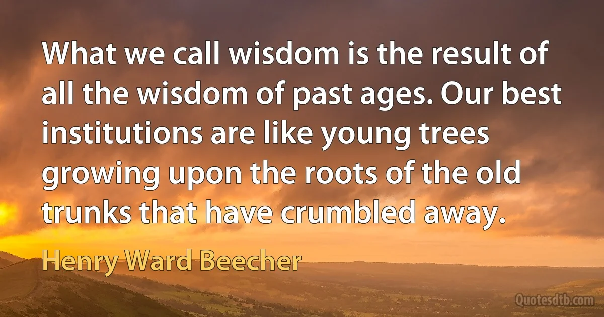 What we call wisdom is the result of all the wisdom of past ages. Our best institutions are like young trees growing upon the roots of the old trunks that have crumbled away. (Henry Ward Beecher)