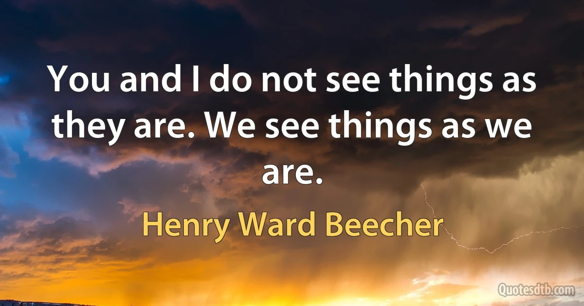 You and I do not see things as they are. We see things as we are. (Henry Ward Beecher)