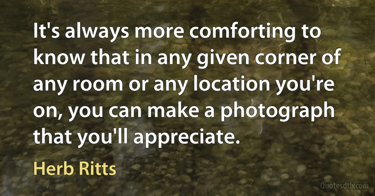 It's always more comforting to know that in any given corner of any room or any location you're on, you can make a photograph that you'll appreciate. (Herb Ritts)