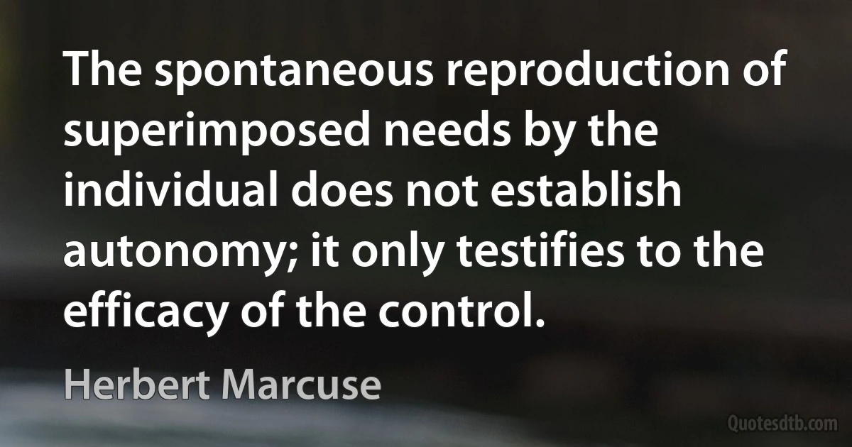 The spontaneous reproduction of superimposed needs by the individual does not establish autonomy; it only testifies to the efficacy of the control. (Herbert Marcuse)