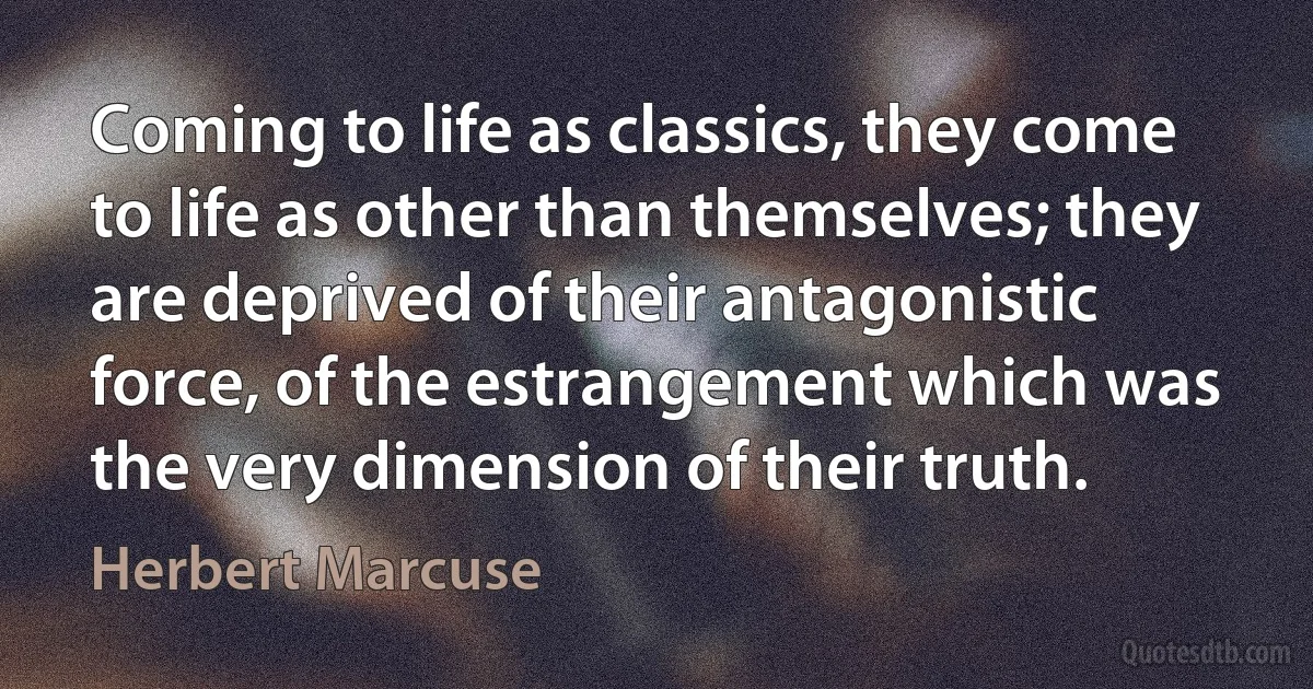 Coming to life as classics, they come to life as other than themselves; they are deprived of their antagonistic force, of the estrangement which was the very dimension of their truth. (Herbert Marcuse)