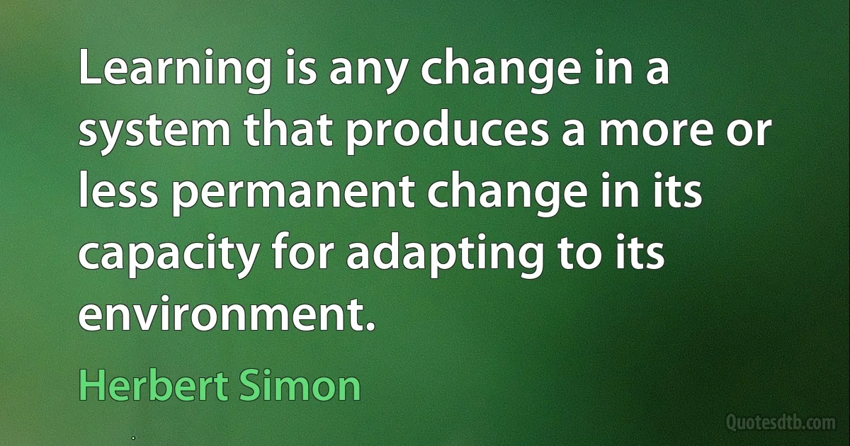 Learning is any change in a system that produces a more or less permanent change in its capacity for adapting to its environment. (Herbert Simon)