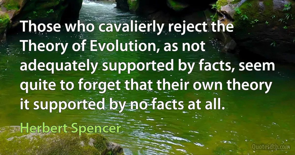 Those who cavalierly reject the Theory of Evolution, as not adequately supported by facts, seem quite to forget that their own theory it supported by no facts at all. (Herbert Spencer)