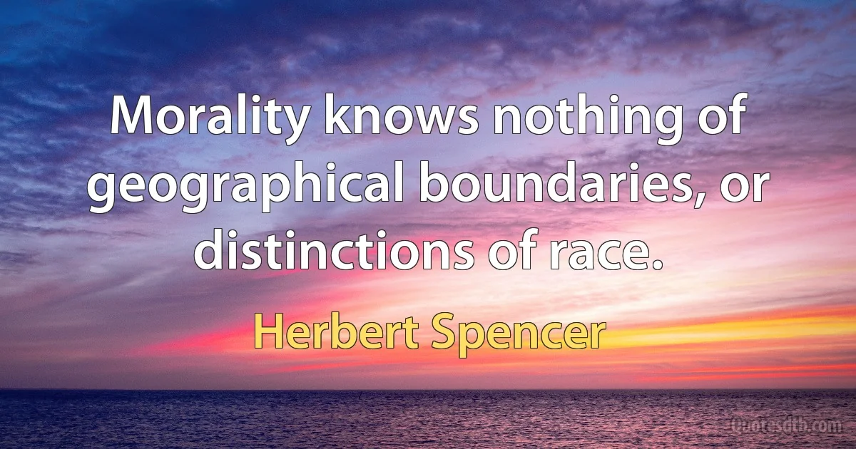 Morality knows nothing of geographical boundaries, or distinctions of race. (Herbert Spencer)