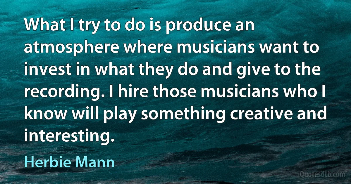 What I try to do is produce an atmosphere where musicians want to invest in what they do and give to the recording. I hire those musicians who I know will play something creative and interesting. (Herbie Mann)