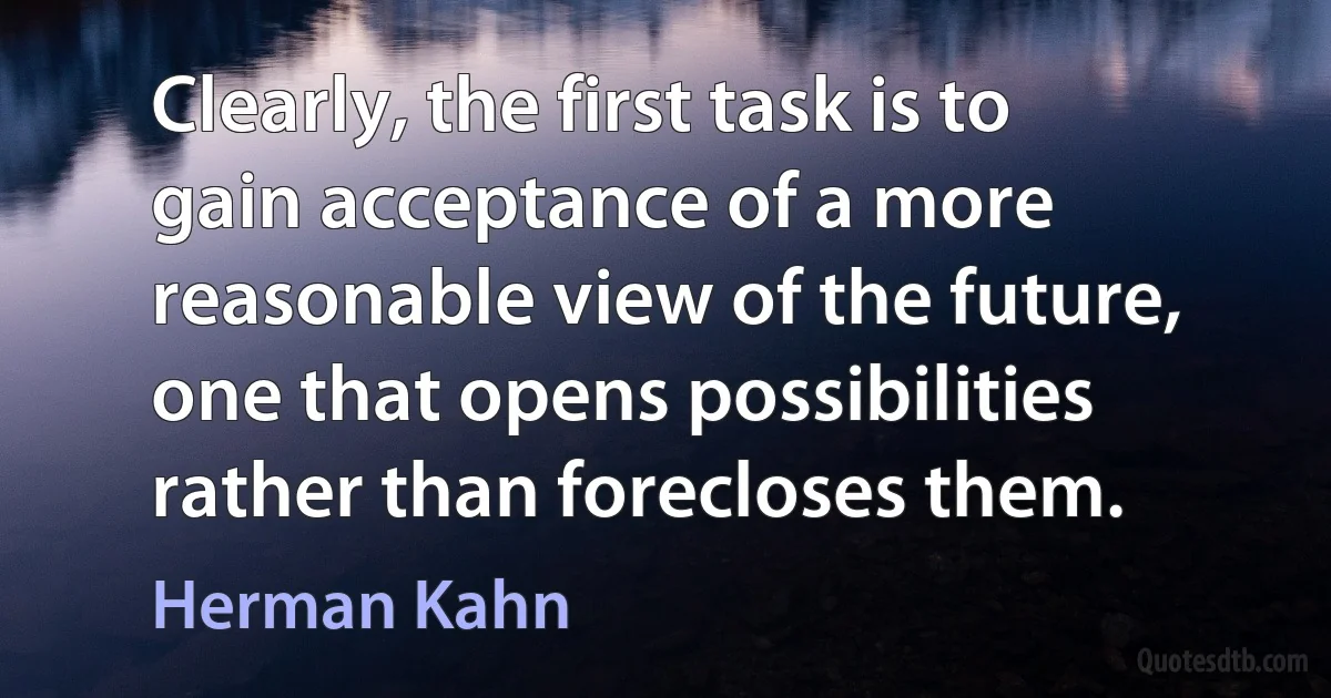 Clearly, the first task is to gain acceptance of a more reasonable view of the future, one that opens possibilities rather than forecloses them. (Herman Kahn)