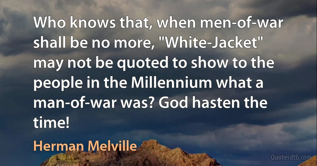 Who knows that, when men-of-war shall be no more, "White-Jacket" may not be quoted to show to the people in the Millennium what a man-of-war was? God hasten the time! (Herman Melville)