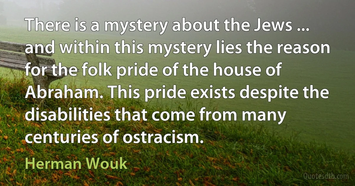 There is a mystery about the Jews ... and within this mystery lies the reason for the folk pride of the house of Abraham. This pride exists despite the disabilities that come from many centuries of ostracism. (Herman Wouk)