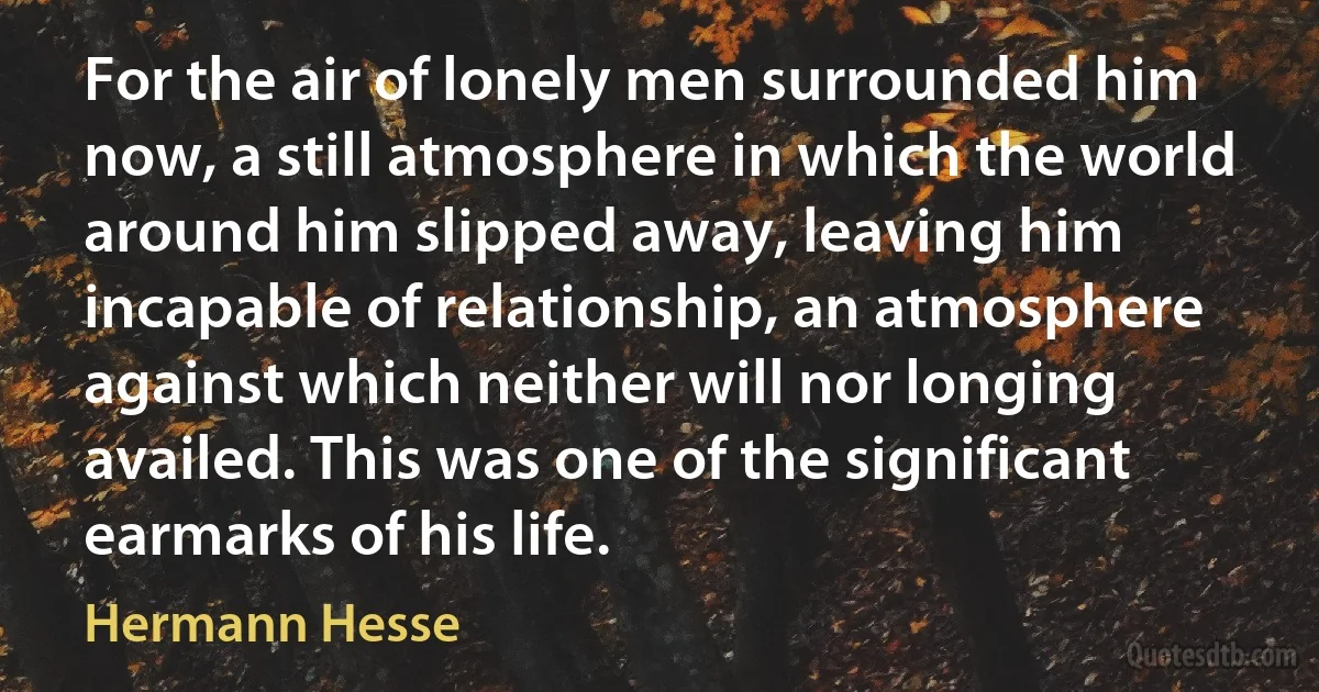 For the air of lonely men surrounded him now, a still atmosphere in which the world around him slipped away, leaving him incapable of relationship, an atmosphere against which neither will nor longing availed. This was one of the significant earmarks of his life. (Hermann Hesse)