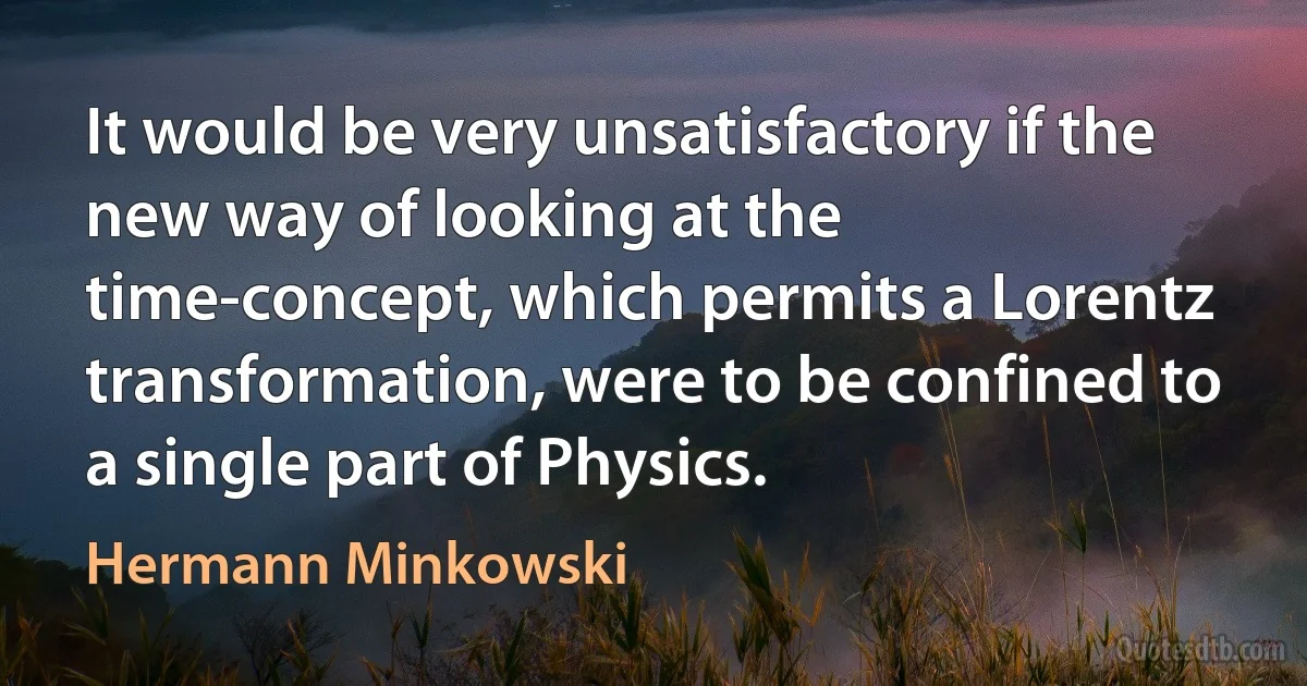 It would be very unsatisfactory if the new way of looking at the time-concept, which permits a Lorentz transformation, were to be confined to a single part of Physics. (Hermann Minkowski)