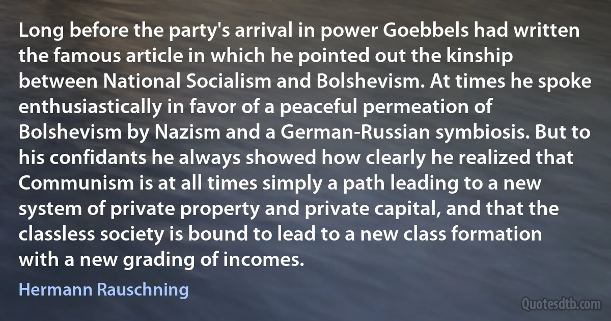 Long before the party's arrival in power Goebbels had written the famous article in which he pointed out the kinship between National Socialism and Bolshevism. At times he spoke enthusiastically in favor of a peaceful permeation of Bolshevism by Nazism and a German-Russian symbiosis. But to his confidants he always showed how clearly he realized that Communism is at all times simply a path leading to a new system of private property and private capital, and that the classless society is bound to lead to a new class formation with a new grading of incomes. (Hermann Rauschning)