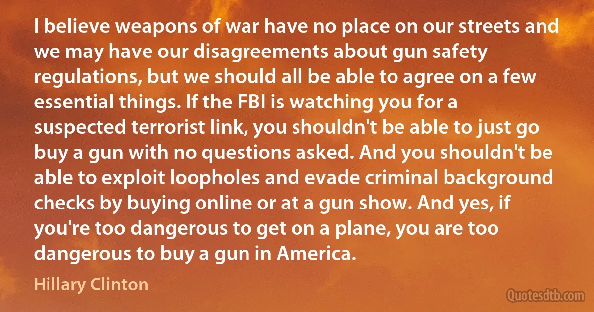 I believe weapons of war have no place on our streets and we may have our disagreements about gun safety regulations, but we should all be able to agree on a few essential things. If the FBI is watching you for a suspected terrorist link, you shouldn't be able to just go buy a gun with no questions asked. And you shouldn't be able to exploit loopholes and evade criminal background checks by buying online or at a gun show. And yes, if you're too dangerous to get on a plane, you are too dangerous to buy a gun in America. (Hillary Clinton)