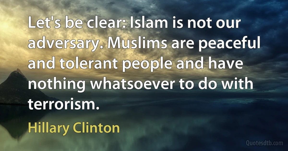 Let's be clear: Islam is not our adversary. Muslims are peaceful and tolerant people and have nothing whatsoever to do with terrorism. (Hillary Clinton)