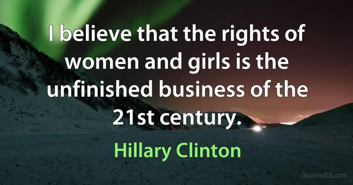 I believe that the rights of women and girls is the unfinished business of the 21st century. (Hillary Clinton)