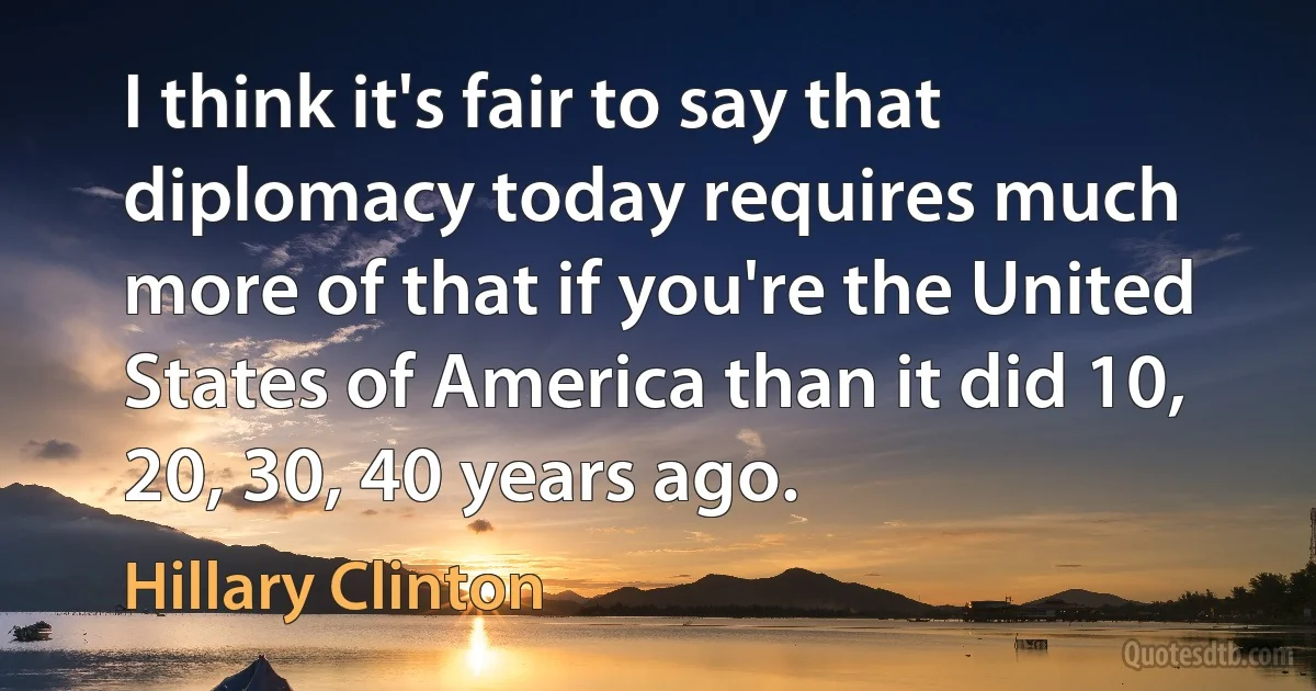 I think it's fair to say that diplomacy today requires much more of that if you're the United States of America than it did 10, 20, 30, 40 years ago. (Hillary Clinton)