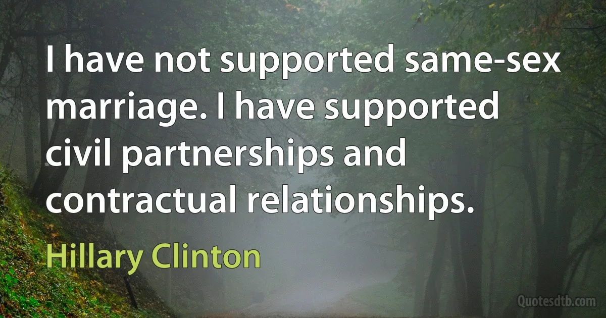 I have not supported same-sex marriage. I have supported civil partnerships and contractual relationships. (Hillary Clinton)