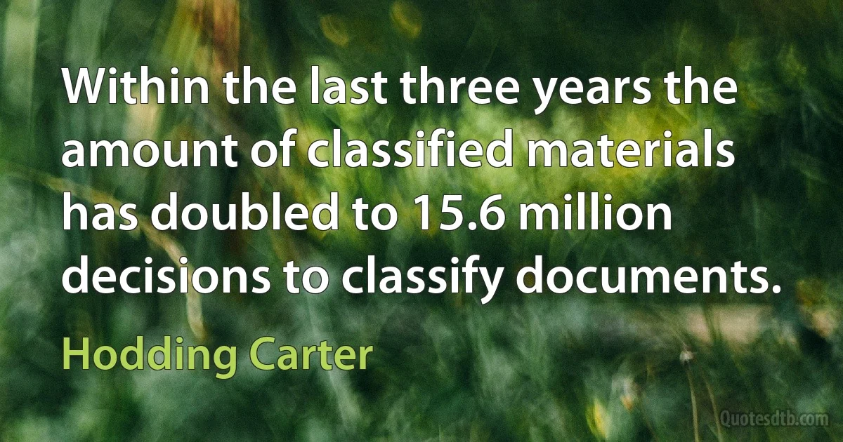 Within the last three years the amount of classified materials has doubled to 15.6 million decisions to classify documents. (Hodding Carter)