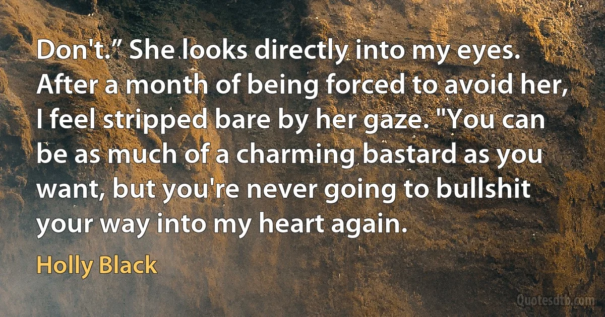 Don't.” She looks directly into my eyes. After a month of being forced to avoid her, I feel stripped bare by her gaze. "You can be as much of a charming bastard as you want, but you're never going to bullshit your way into my heart again. (Holly Black)