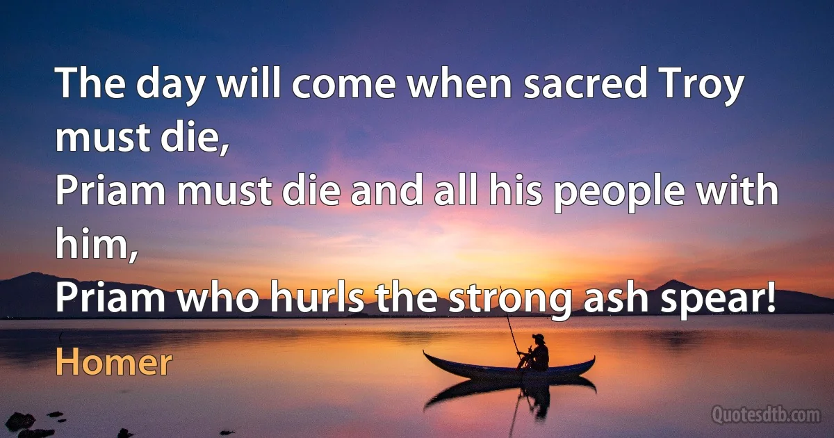 The day will come when sacred Troy must die,
Priam must die and all his people with him,
Priam who hurls the strong ash spear! (Homer)