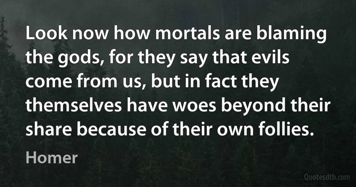 Look now how mortals are blaming the gods, for they say that evils come from us, but in fact they themselves have woes beyond their share because of their own follies. (Homer)