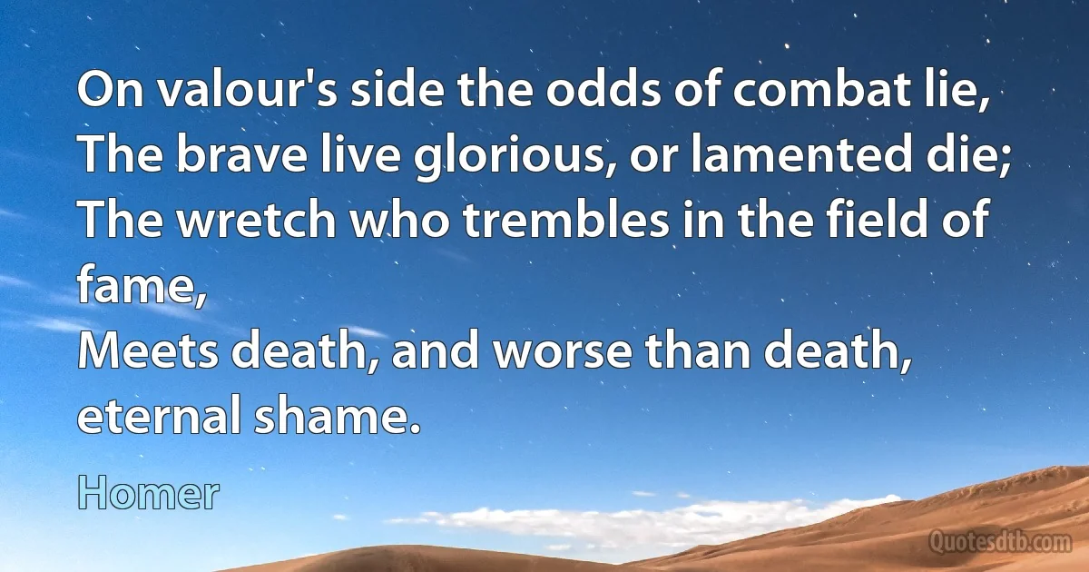 On valour's side the odds of combat lie,
The brave live glorious, or lamented die;
The wretch who trembles in the field of fame,
Meets death, and worse than death, eternal shame. (Homer)