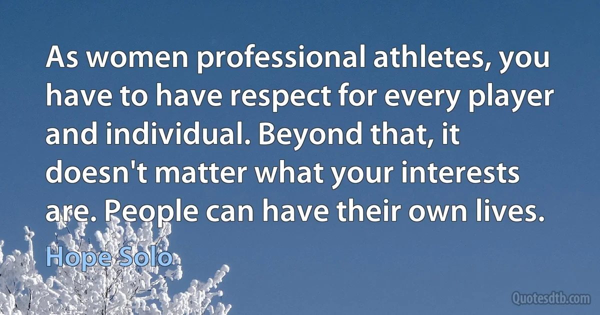 As women professional athletes, you have to have respect for every player and individual. Beyond that, it doesn't matter what your interests are. People can have their own lives. (Hope Solo)