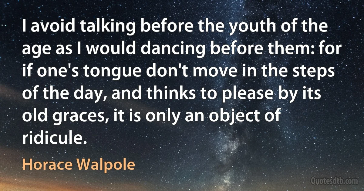 I avoid talking before the youth of the age as I would dancing before them: for if one's tongue don't move in the steps of the day, and thinks to please by its old graces, it is only an object of ridicule. (Horace Walpole)